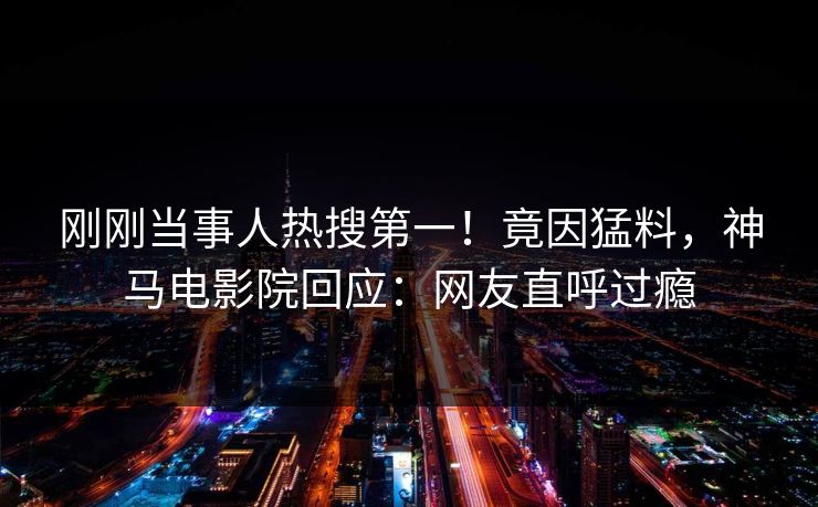 刚刚当事人热搜第一！竟因猛料，神马电影院回应：网友直呼过瘾