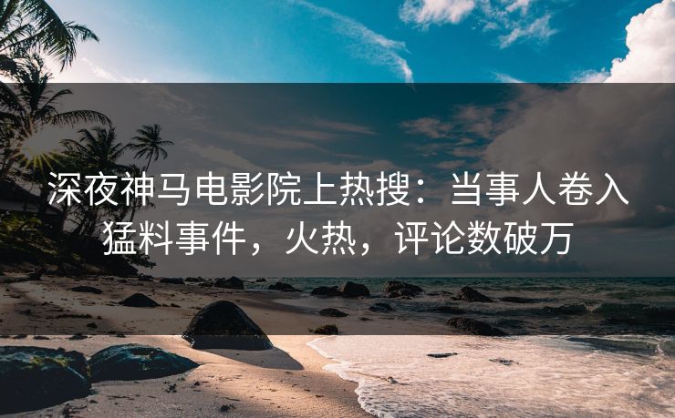 深夜神马电影院上热搜：当事人卷入猛料事件，火热，评论数破万