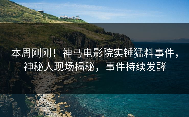 本周刚刚！神马电影院实锤猛料事件，神秘人现场揭秘，事件持续发酵