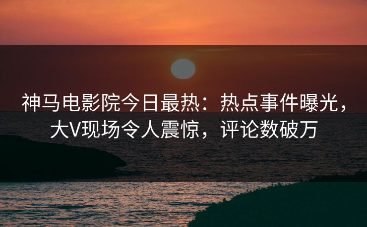 神马电影院今日最热：热点事件曝光，大V现场令人震惊，评论数破万