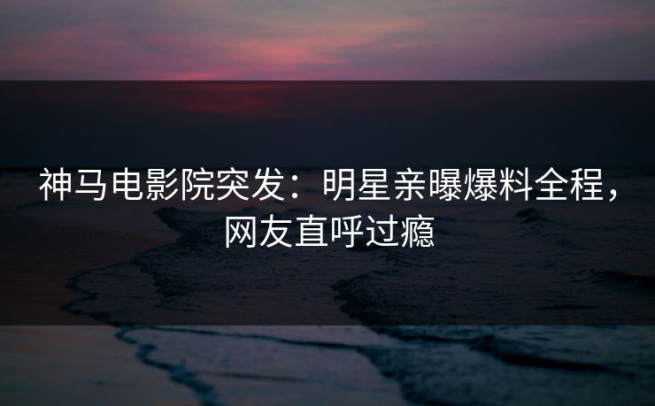 神马电影院突发：明星亲曝爆料全程，网友直呼过瘾