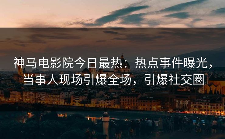 神马电影院今日最热：热点事件曝光，当事人现场引爆全场，引爆社交圈