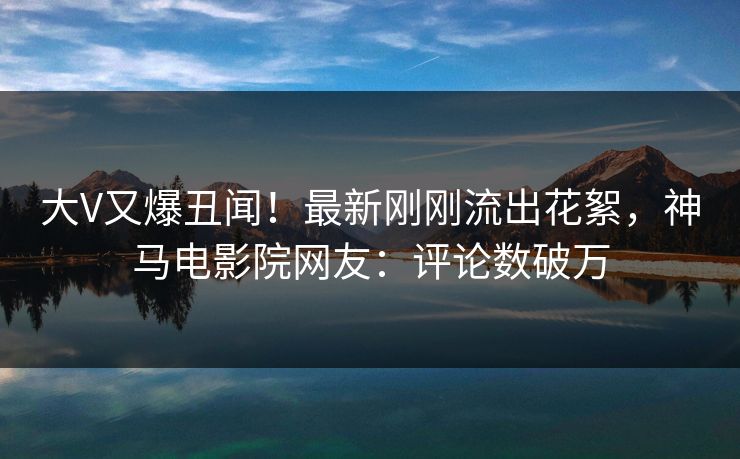 大V又爆丑闻！最新刚刚流出花絮，神马电影院网友：评论数破万