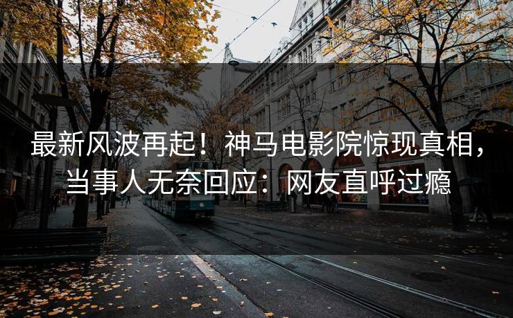最新风波再起！神马电影院惊现真相，当事人无奈回应：网友直呼过瘾