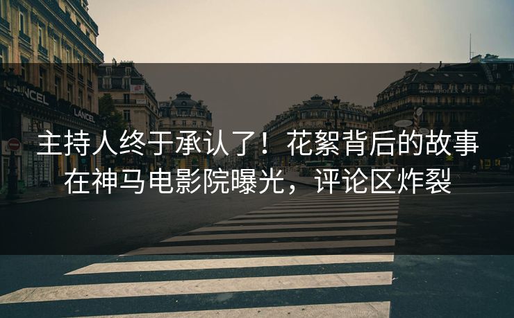 主持人终于承认了！花絮背后的故事在神马电影院曝光，评论区炸裂