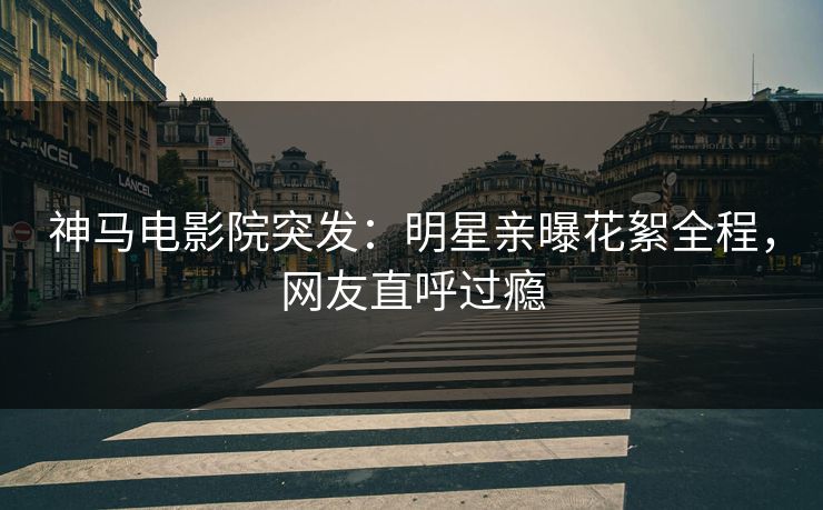 神马电影院突发：明星亲曝花絮全程，网友直呼过瘾