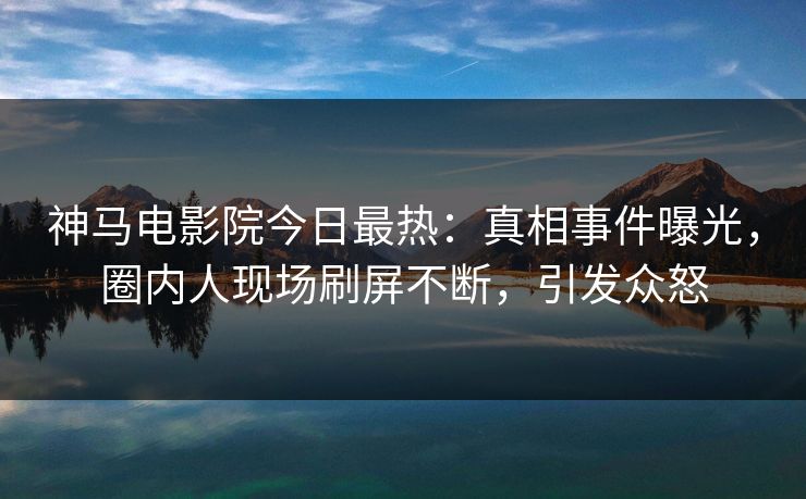 神马电影院今日最热：真相事件曝光，圈内人现场刷屏不断，引发众怒