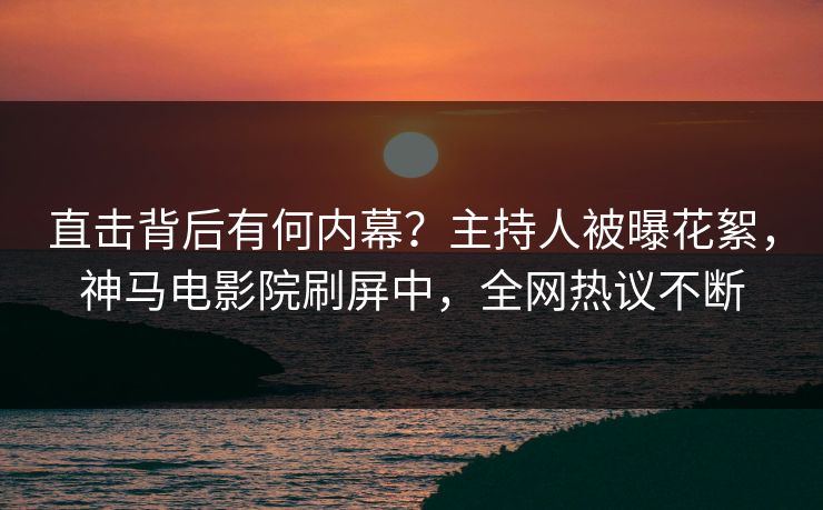 直击背后有何内幕？主持人被曝花絮，神马电影院刷屏中，全网热议不断
