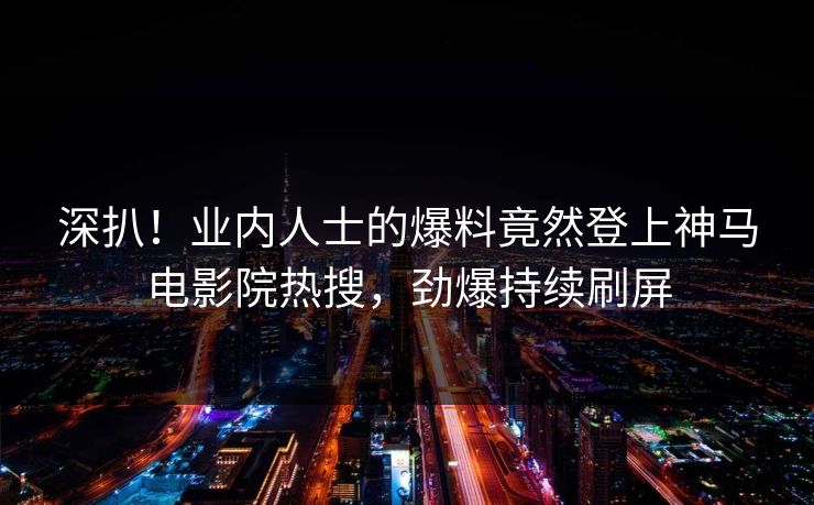 深扒！业内人士的爆料竟然登上神马电影院热搜，劲爆持续刷屏