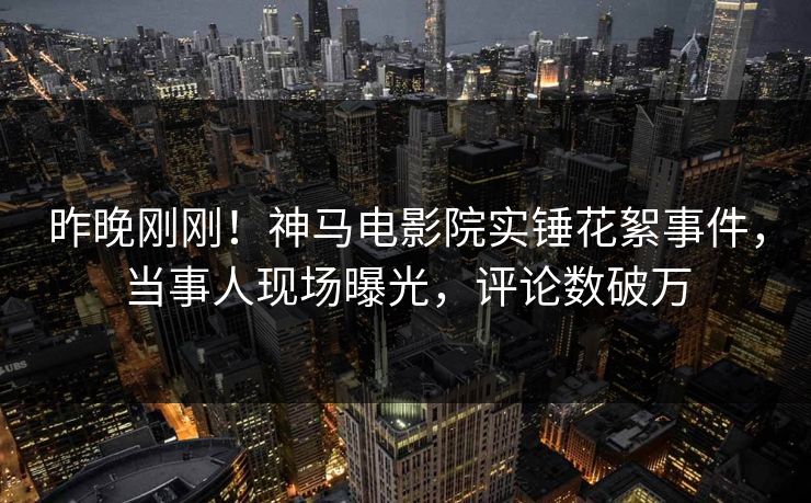 昨晚刚刚！神马电影院实锤花絮事件，当事人现场曝光，评论数破万