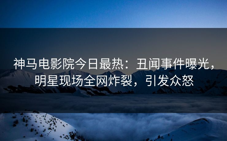 神马电影院今日最热：丑闻事件曝光，明星现场全网炸裂，引发众怒