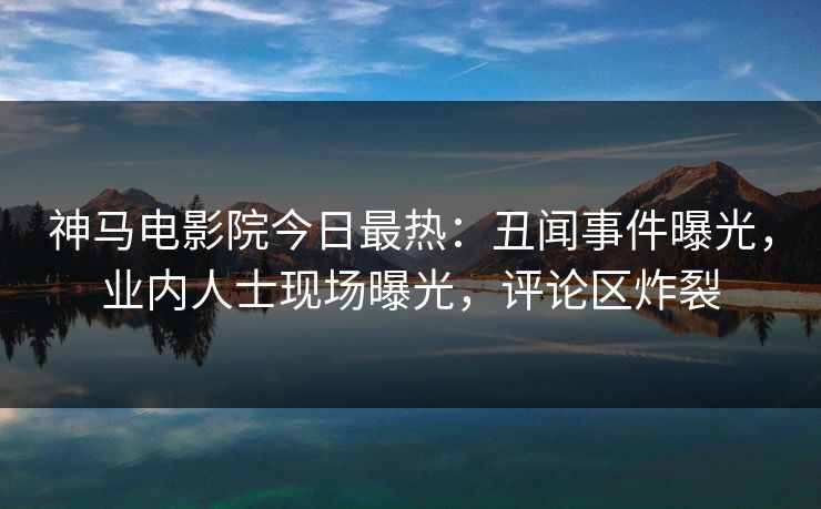 神马电影院今日最热：丑闻事件曝光，业内人士现场曝光，评论区炸裂