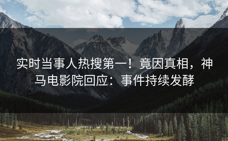 实时当事人热搜第一！竟因真相，神马电影院回应：事件持续发酵