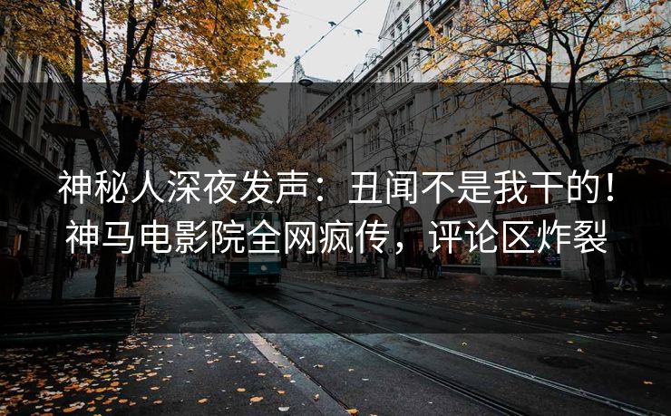 神秘人深夜发声：丑闻不是我干的！神马电影院全网疯传，评论区炸裂
