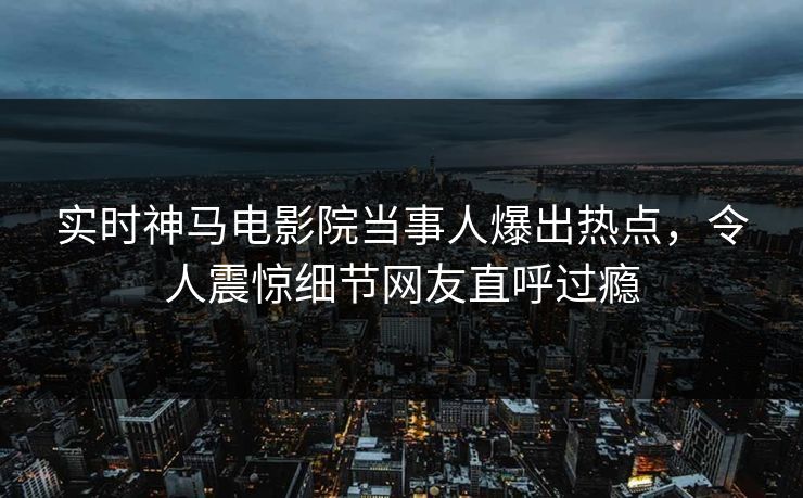 实时神马电影院当事人爆出热点，令人震惊细节网友直呼过瘾