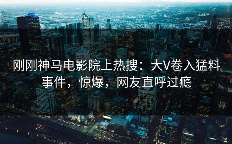 刚刚神马电影院上热搜：大V卷入猛料事件，惊爆，网友直呼过瘾