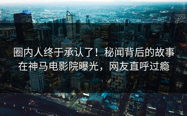 圈内人终于承认了！秘闻背后的故事在神马电影院曝光，网友直呼过瘾