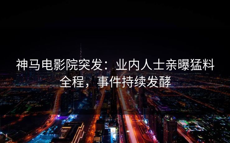 神马电影院突发：业内人士亲曝猛料全程，事件持续发酵