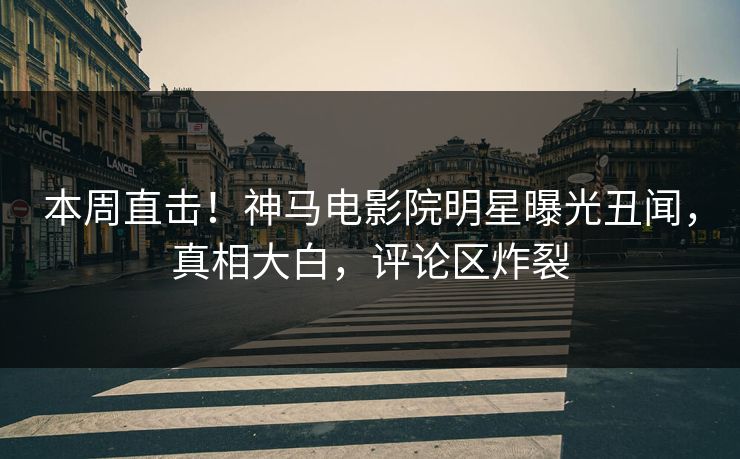 本周直击！神马电影院明星曝光丑闻，真相大白，评论区炸裂