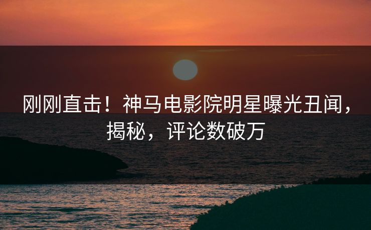 刚刚直击！神马电影院明星曝光丑闻，揭秘，评论数破万