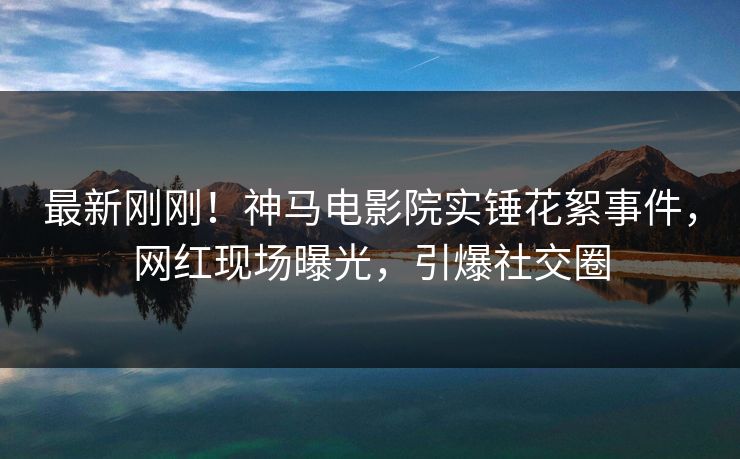 最新刚刚！神马电影院实锤花絮事件，网红现场曝光，引爆社交圈