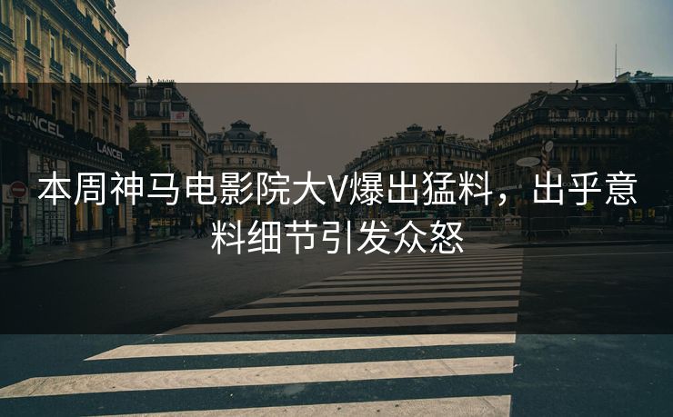 本周神马电影院大V爆出猛料，出乎意料细节引发众怒