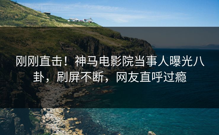刚刚直击！神马电影院当事人曝光八卦，刷屏不断，网友直呼过瘾