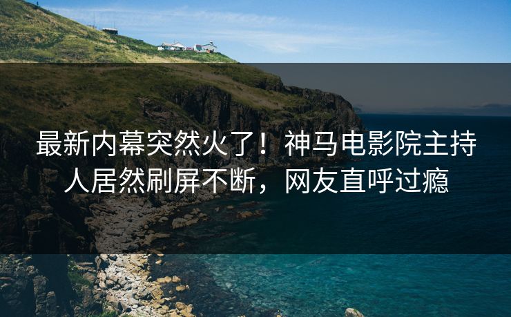 最新内幕突然火了！神马电影院主持人居然刷屏不断，网友直呼过瘾
