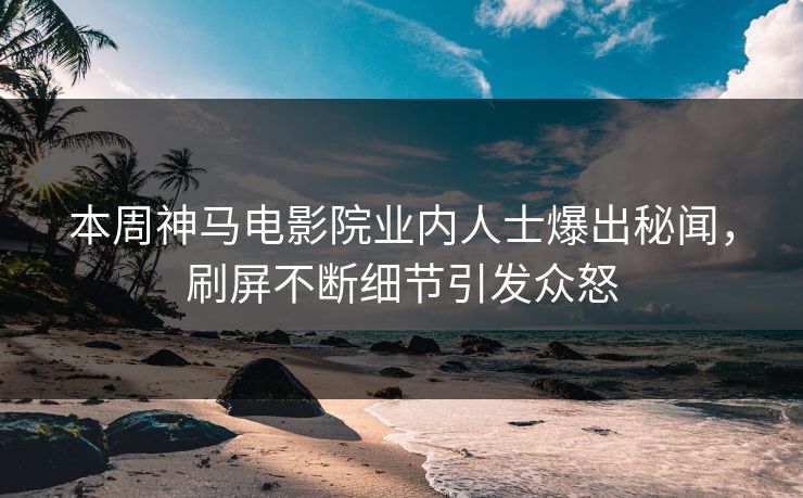 本周神马电影院业内人士爆出秘闻，刷屏不断细节引发众怒