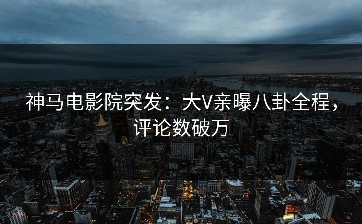 神马电影院突发：大V亲曝八卦全程，评论数破万