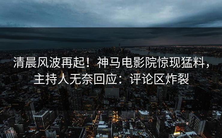 清晨风波再起！神马电影院惊现猛料，主持人无奈回应：评论区炸裂