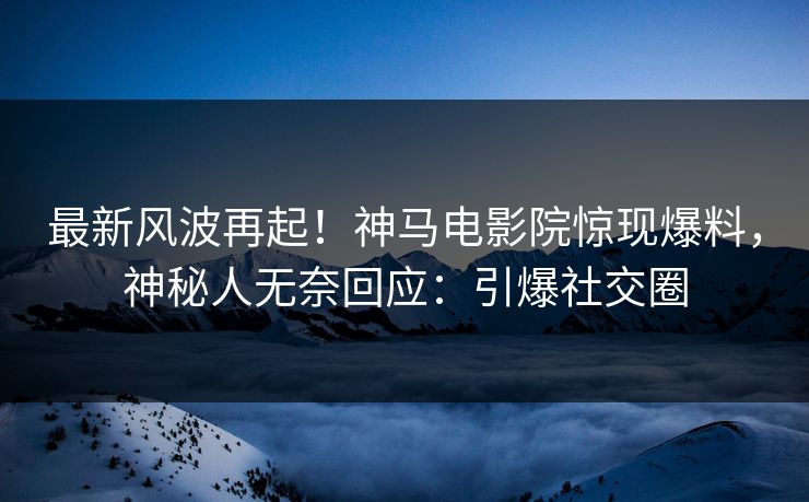 最新风波再起！神马电影院惊现爆料，神秘人无奈回应：引爆社交圈