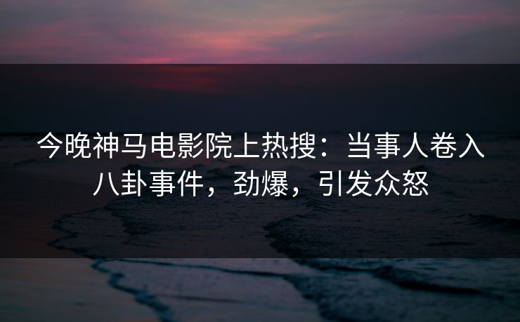 今晚神马电影院上热搜：当事人卷入八卦事件，劲爆，引发众怒