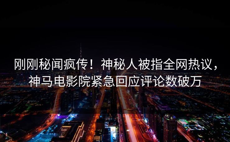 刚刚秘闻疯传！神秘人被指全网热议，神马电影院紧急回应评论数破万