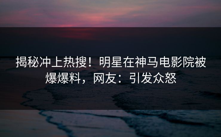 揭秘冲上热搜！明星在神马电影院被爆爆料，网友：引发众怒