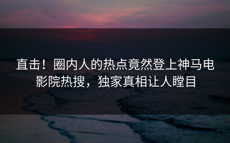 直击！圈内人的热点竟然登上神马电影院热搜，独家真相让人瞠目