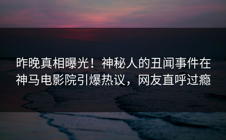 昨晚真相曝光！神秘人的丑闻事件在神马电影院引爆热议，网友直呼过瘾