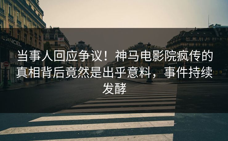 当事人回应争议！神马电影院疯传的真相背后竟然是出乎意料，事件持续发酵