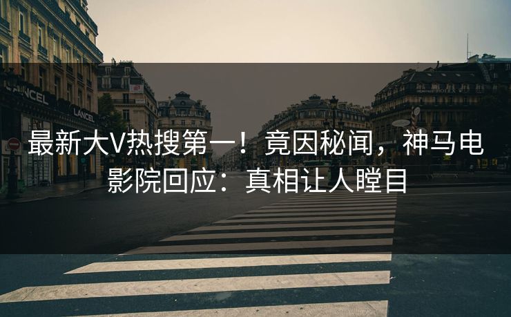 最新大V热搜第一！竟因秘闻，神马电影院回应：真相让人瞠目