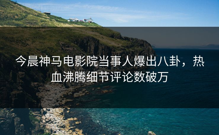今晨神马电影院当事人爆出八卦，热血沸腾细节评论数破万