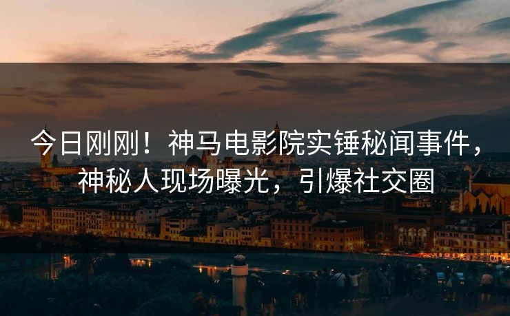 今日刚刚！神马电影院实锤秘闻事件，神秘人现场曝光，引爆社交圈