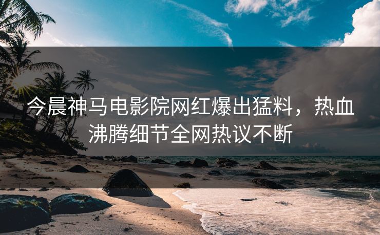 今晨神马电影院网红爆出猛料，热血沸腾细节全网热议不断