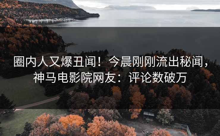 圈内人又爆丑闻！今晨刚刚流出秘闻，神马电影院网友：评论数破万