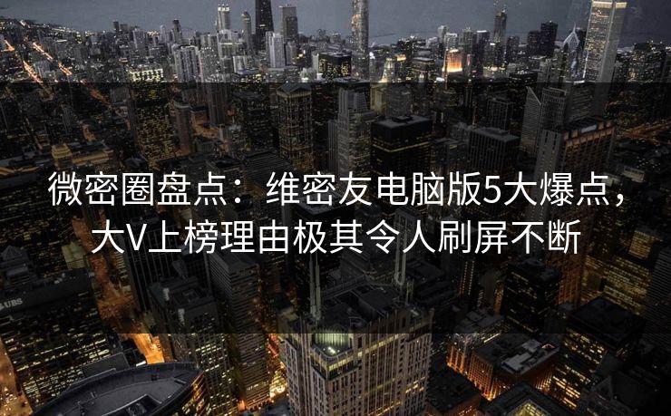 微密圈盘点：维密友电脑版5大爆点，大V上榜理由极其令人刷屏不断