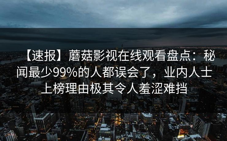 【速报】蘑菇影视在线观看盘点：秘闻最少99%的人都误会了，业内人士上榜理由极其令人羞涩难挡