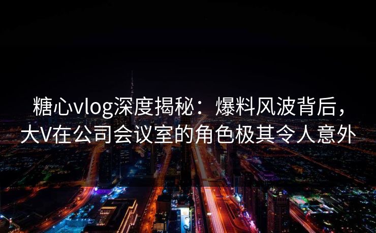 糖心vlog深度揭秘：爆料风波背后，大V在公司会议室的角色极其令人意外