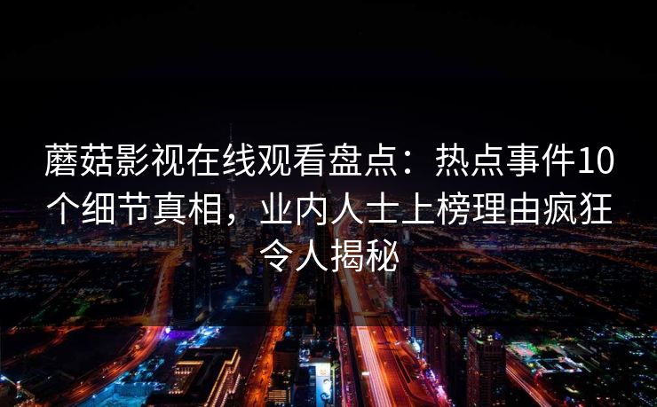 蘑菇影视在线观看盘点：热点事件10个细节真相，业内人士上榜理由疯狂令人揭秘