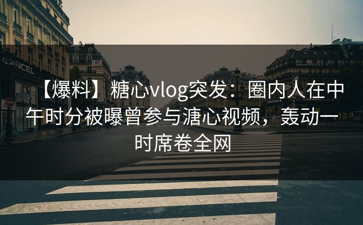 【爆料】糖心vlog突发：圈内人在中午时分被曝曾参与溏心视频，轰动一时席卷全网