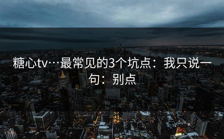 糖心tv…最常见的3个坑点：我只说一句：别点