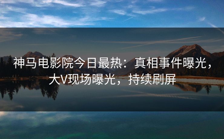 神马电影院今日最热：真相事件曝光，大V现场曝光，持续刷屏
